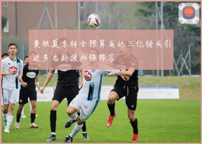 曼联夏季转会预算高达三亿镑或引进多名新援加强阵容