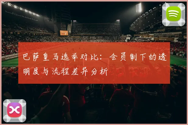 巴萨皇马选举对比：会员制下的透明度与流程差异分析