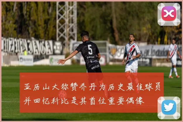 亚历山大称赞乔丹为历史最佳球员并回忆科比是其首位重要偶像