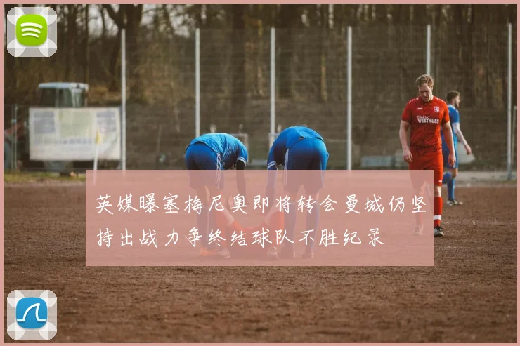 英媒曝塞梅尼奥即将转会曼城仍坚持出战力争终结球队不胜纪录