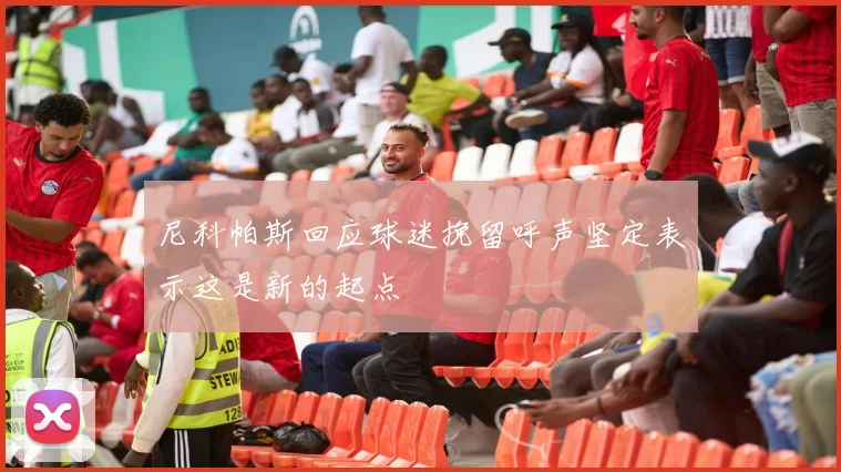 尼科帕斯回应球迷挽留呼声坚定表示这是新的起点