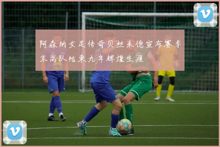 阿森纳女足传奇贝丝米德宣布赛季末离队结束九年辉煌生涯