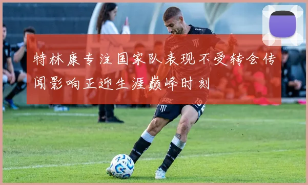 特林康专注国家队表现不受转会传闻影响正迎生涯巅峰时刻