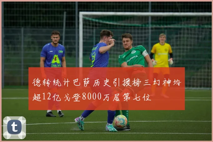 德转统计巴萨历史引援榜三幻神均超12亿戈登8000万居第七位